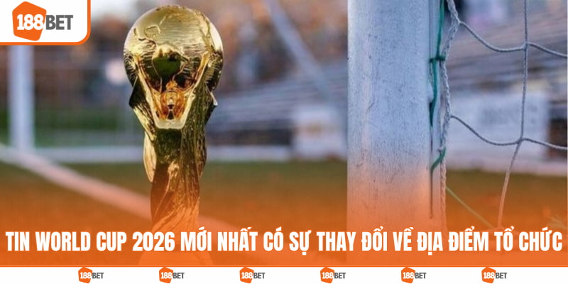 Tin World Cup 2026 mới nhất có sự thay đổi về địa điểm tổ chức